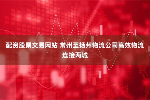 配资股票交易网站 常州至扬州物流公司高效物流连接两城