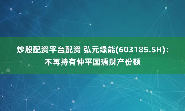 炒股配资平台配资 弘元绿能(603185.SH)：不再持有仲平国瑀财产份额