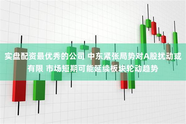 实盘配资最优秀的公司 中东紧张局势对A股扰动或有限 市场短期可能延续板块轮动趋势