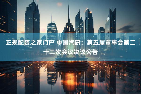 正规配资之家门户 中国汽研：第五届董事会第二十二次会议决议公告