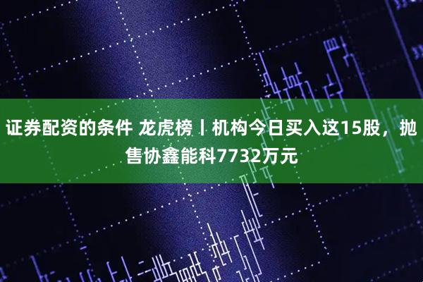 证券配资的条件 龙虎榜丨机构今日买入这15股，抛售协鑫能科7732万元