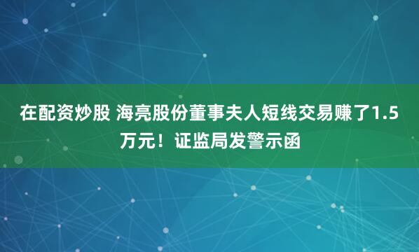 在配资炒股 海亮股份董事夫人短线交易赚了1.5万元！证监局发警示函