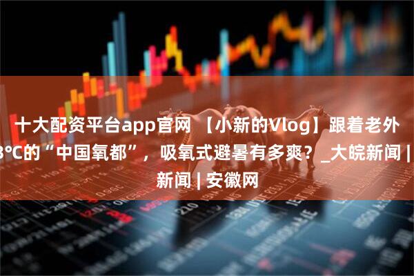 十大配资平台app官网 【小新的Vlog】跟着老外解锁23℃的“中国氧都”，吸氧式避暑有多爽？_大皖新闻 | 安徽网