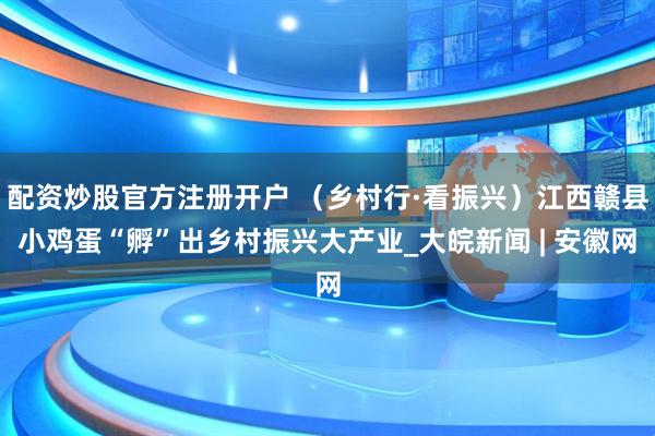 配资炒股官方注册开户 （乡村行·看振兴）江西赣县小鸡蛋“孵”出乡村振兴大产业_大皖新闻 | 安徽网
