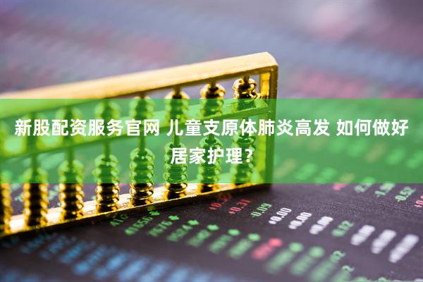新股配资服务官网 儿童支原体肺炎高发 如何做好居家护理？
