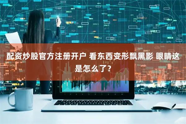 配资炒股官方注册开户 看东西变形飘黑影 眼睛这是怎么了？