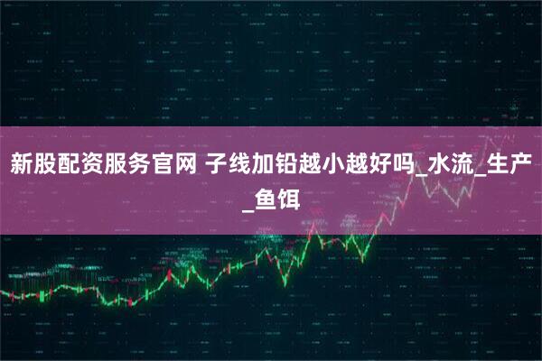 新股配资服务官网 子线加铅越小越好吗_水流_生产_鱼饵