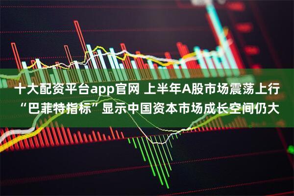 十大配资平台app官网 上半年A股市场震荡上行 “巴菲特指标”显示中国资本市场成长空间仍大