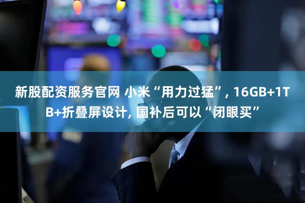 新股配资服务官网 小米“用力过猛”, 16GB+1TB+折叠屏设计, 国补后可以“闭眼买”
