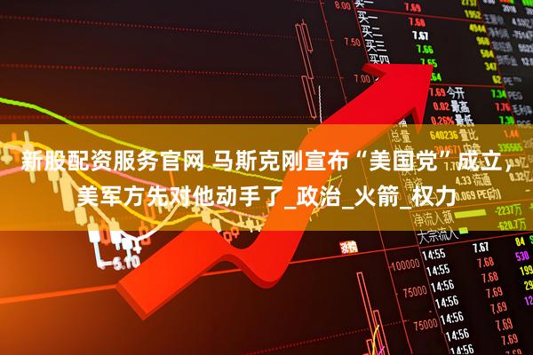 新股配资服务官网 马斯克刚宣布“美国党”成立，美军方先对他动手了_政治_火箭_权力