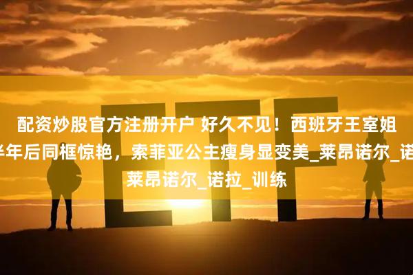 配资炒股官方注册开户 好久不见！西班牙王室姐妹花，半年后同框惊艳，索菲亚公主瘦身显变美_莱昂诺尔_诺拉_训练