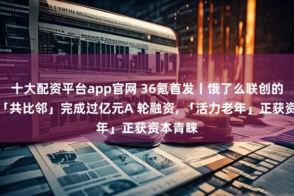 十大配资平台app官网 36氪首发丨饿了么联创的新项目「共比邻」完成过亿元A 轮融资, 「活力老年」正获资本青睐