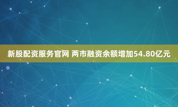 新股配资服务官网 两市融资余额增加54.80亿元
