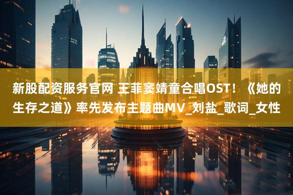 新股配资服务官网 王菲窦靖童合唱OST！《她的生存之道》率先发布主题曲MV_刘盐_歌词_女性