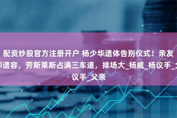 配资炒股官方注册开户 杨少华遗体告别仪式！亲友瞻仰遗容，劳斯莱斯占满三车道，排场大_杨威_杨议手_父亲