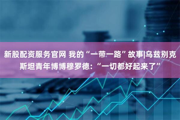 新股配资服务官网 我的“一带一路”故事|乌兹别克斯坦青年博博穆罗德: “一切都好起来了”