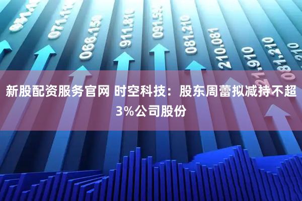 新股配资服务官网 时空科技：股东周蕾拟减持不超3%公司股份