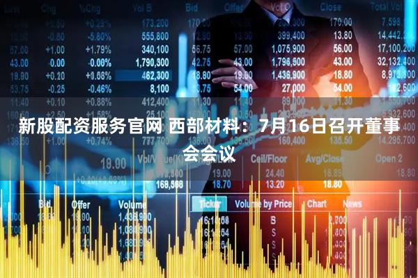 新股配资服务官网 西部材料：7月16日召开董事会会议