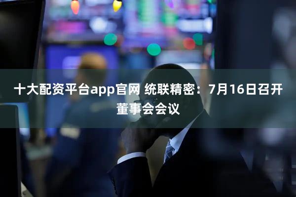 十大配资平台app官网 统联精密：7月16日召开董事会会议