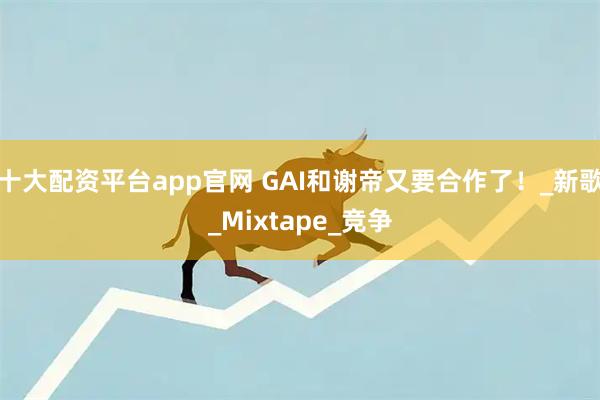 十大配资平台app官网 GAI和谢帝又要合作了！_新歌_Mixtape_竞争