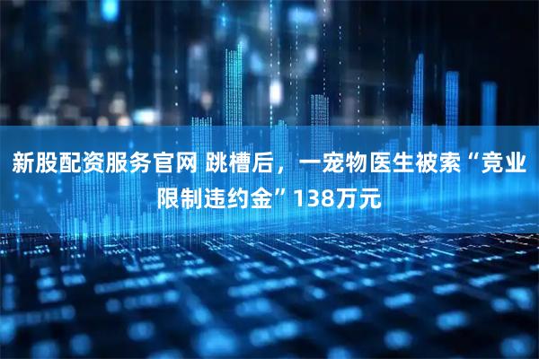 新股配资服务官网 跳槽后，一宠物医生被索“竞业限制违约金”138万元