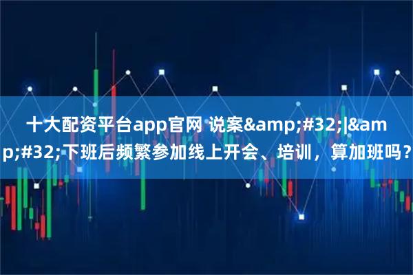 十大配资平台app官网 说案&#32;|&#32;下班后频繁参加线上开会、培训，算加班吗？