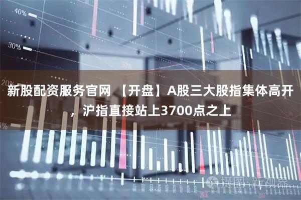 新股配资服务官网 【开盘】A股三大股指集体高开，沪指直接站上3700点之上