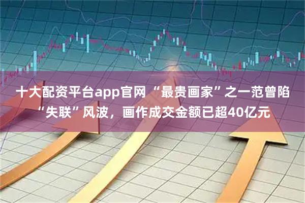 十大配资平台app官网 “最贵画家”之一范曾陷“失联”风波，画作成交金额已超40亿元