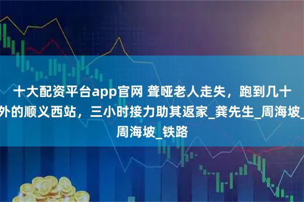 十大配资平台app官网 聋哑老人走失，跑到几十公里外的顺义西站，三小时接力助其返家_龚先生_周海坡_铁路
