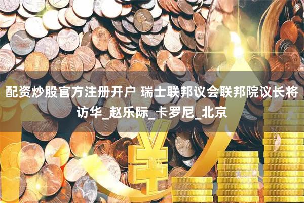 配资炒股官方注册开户 瑞士联邦议会联邦院议长将访华_赵乐际_卡罗尼_北京