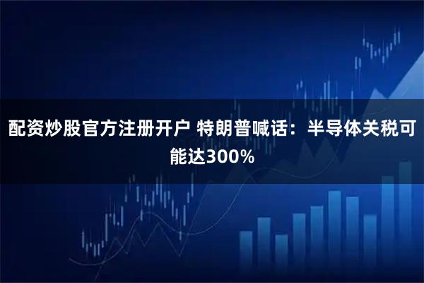 配资炒股官方注册开户 特朗普喊话：半导体关税可能达300%