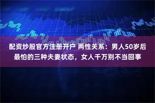 配资炒股官方注册开户 两性关系：男人50岁后最怕的三种夫妻状态，女人千万别不当回事