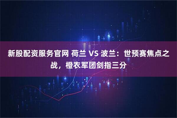 新股配资服务官网 荷兰 VS 波兰：世预赛焦点之战，橙衣军团剑指三分