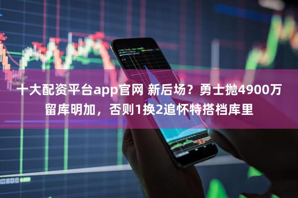 十大配资平台app官网 新后场？勇士抛4900万留库明加，否则1换2追怀特搭档库里