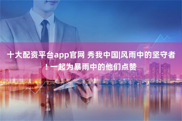 十大配资平台app官网 秀我中国|风雨中的坚守者! 一起为暴雨中的他们点赞