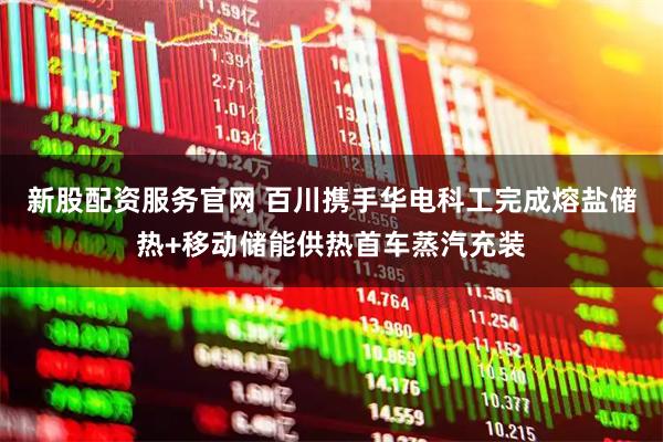 新股配资服务官网 百川携手华电科工完成熔盐储热+移动储能供热首车蒸汽充装