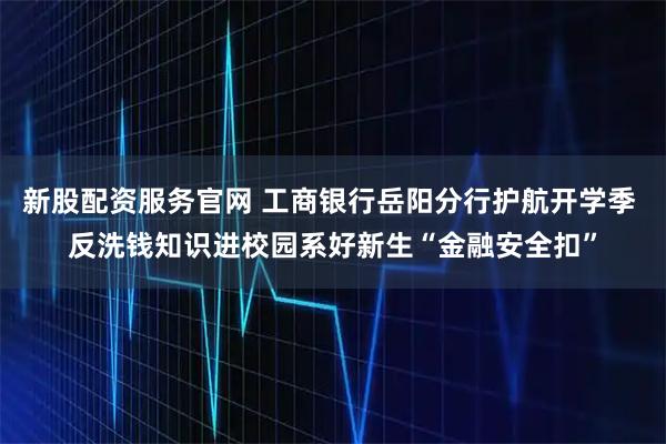 新股配资服务官网 工商银行岳阳分行护航开学季 反洗钱知识进校园系好新生“金融安全扣”