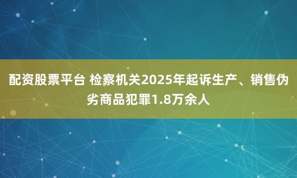 配资股票平台 检察机关2025年起诉生产、销售伪劣商品犯罪1.8万余人