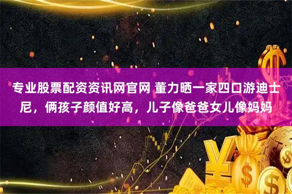 专业股票配资资讯网官网 董力晒一家四口游迪士尼，俩孩子颜值好高，儿子像爸爸女儿像妈妈