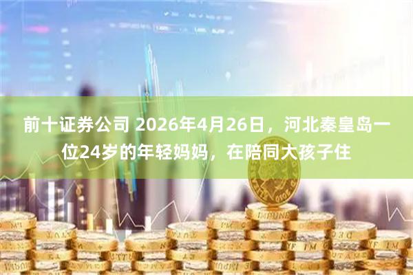前十证券公司 2026年4月26日，河北秦皇岛一位24岁的年轻妈妈，在陪同大孩子住