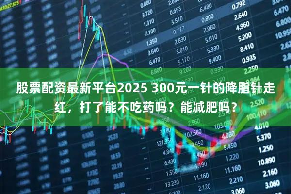 股票配资最新平台2025 300元一针的降脂针走红，打了能不吃药吗？能减肥吗？