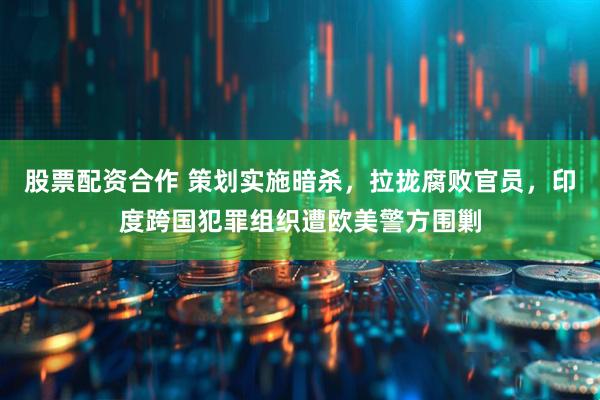 股票配资合作 策划实施暗杀，拉拢腐败官员，印度跨国犯罪组织遭欧美警方围剿