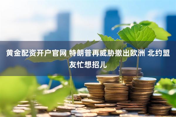 黄金配资开户官网 特朗普再威胁撤出欧洲 北约盟友忙想招儿